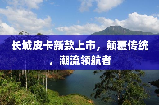 長城皮卡新款上市，顛覆傳統(tǒng)，潮流領航者