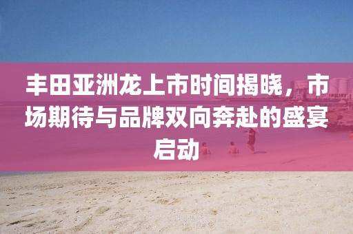 豐田亞洲龍上市時間揭曉，市場期待與品牌雙向奔赴的盛宴啟動