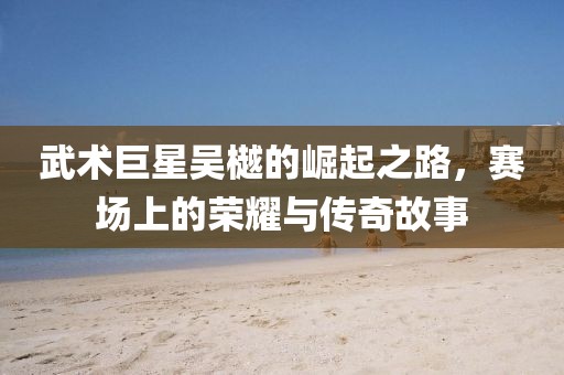 武術(shù)巨星吳樾的崛起之路，賽場上的榮耀與傳奇故事