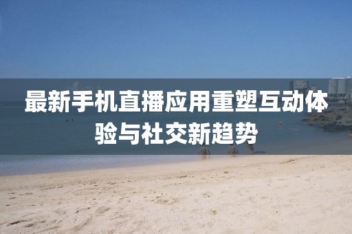 最新手機(jī)直播應(yīng)用重塑互動(dòng)體驗(yàn)與社交新趨勢(shì)