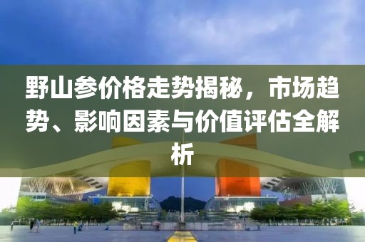 野山參價格走勢揭秘，市場趨勢、影響因素與價值評估全解析