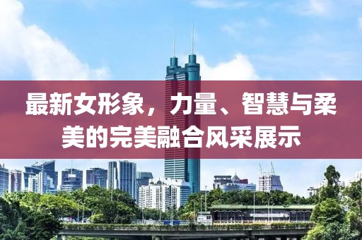 最新女形象，力量、智慧與柔美的完美融合風采展示