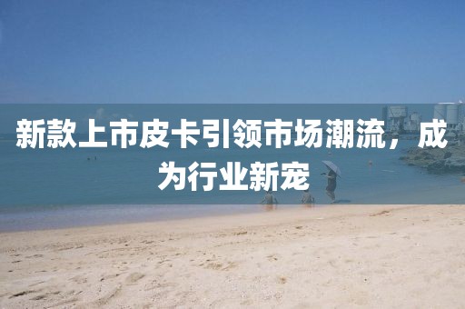 新款上市皮卡引領(lǐng)市場(chǎng)潮流,成為行業(yè)新寵