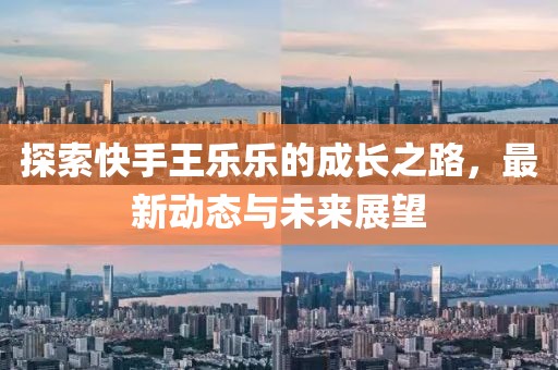 探索快手王樂樂的成長之路，最新動態(tài)與未來展望