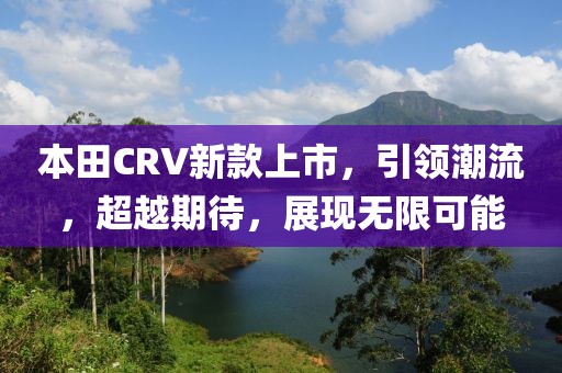 本田CRV新款上市，引領(lǐng)潮流，超越期待，展現(xiàn)無限可能