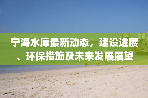 寧海水庫最新動態(tài)，建設(shè)進(jìn)展、環(huán)保措施及未來發(fā)展展望
