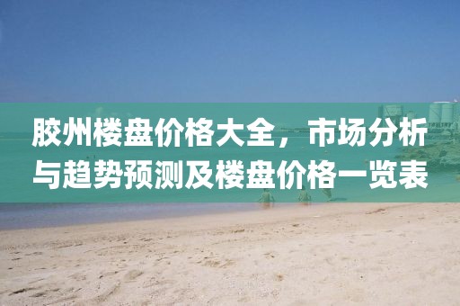 膠州樓盤價(jià)格大全，市場(chǎng)分析與趨勢(shì)預(yù)測(cè)及樓盤價(jià)格一覽表