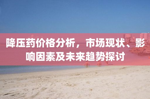 降壓藥價格分析，市場現(xiàn)狀、影響因素及未來趨勢探討