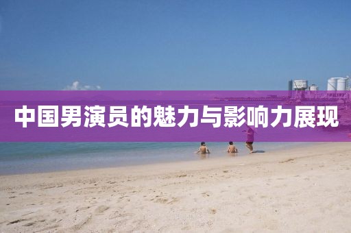 中國(guó)男演員的魅力與影響力展現(xiàn)