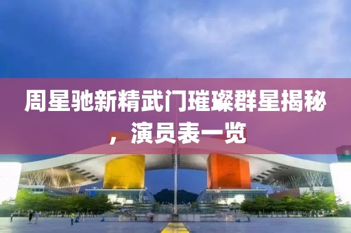 周星馳新精武門璀璨群星揭秘，演員表一覽