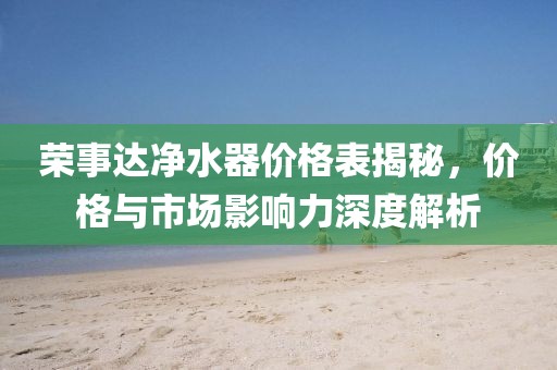榮事達凈水器價格表揭秘，價格與市場影響力深度解析