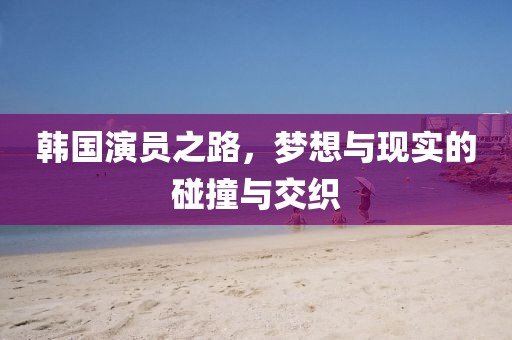 韓國演員之路，夢想與現(xiàn)實的碰撞與交織