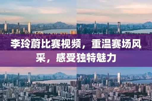 李玲蔚比賽視頻，重溫賽場風采，感受獨特魅力