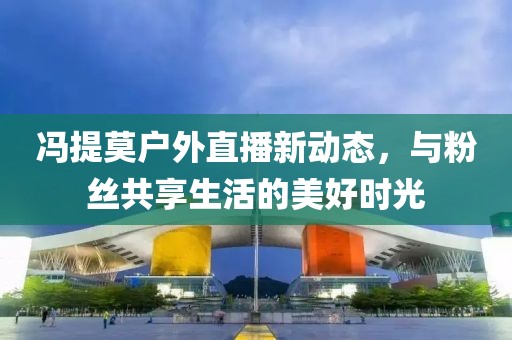 馮提莫戶外直播新動態(tài)，與粉絲共享生活的美好時光