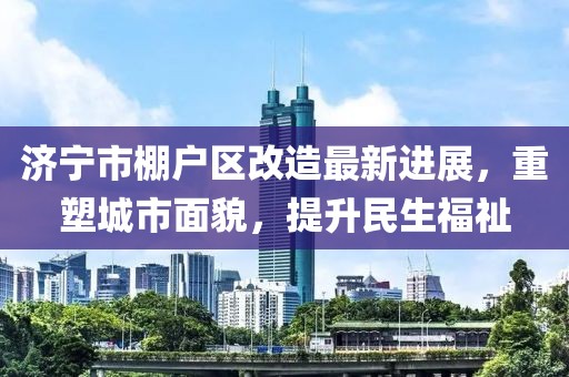 濟寧市棚戶區(qū)改造最新進展，重塑城市面貌，提升民生福祉