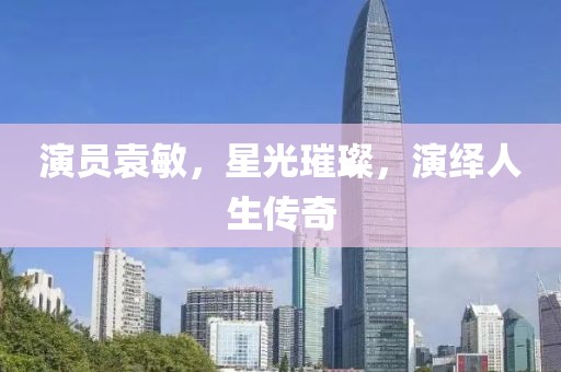 演員袁敏，星光璀璨，演繹人生傳奇