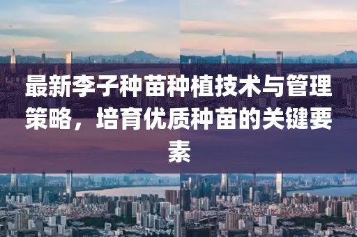 最新李子種苗種植技術(shù)與管理策略，培育優(yōu)質(zhì)種苗的關(guān)鍵要素